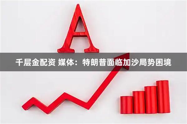 千层金配资 媒体：特朗普面临加沙局势困境