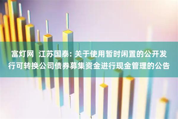 富灯网  江苏国泰: 关于使用暂时闲置的公开发行可转换公司债券募集资金进行现金管理的公告