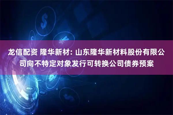 龙信配资 隆华新材: 山东隆华新材料股份有限公司向不特定对象发行可转换公司债券预案