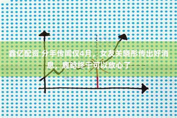 鑫亿配资 分手传闻仅4月，女友关晓彤传出好消息，鹿晗终于可以放心了