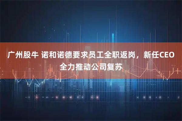 广州股牛 诺和诺德要求员工全职返岗，新任CEO全力推动公司复苏