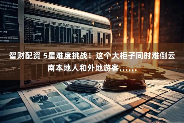 智财配资 5星难度挑战！这个大柜子同时难倒云南本地人和外地游客……